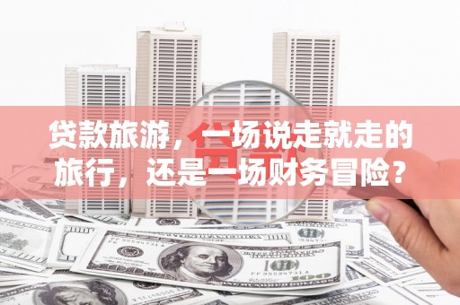 黔东南贷款旅游，一场说走就走的旅行，还是一场财务冒险？