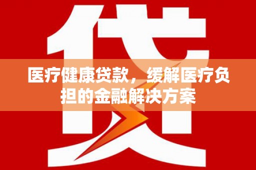 黔东南医疗健康贷款，缓解医疗负担的金融解决方案