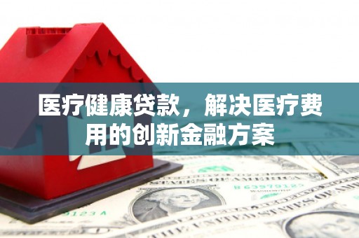黔东南医疗健康贷款，解决医疗费用的创新金融方案