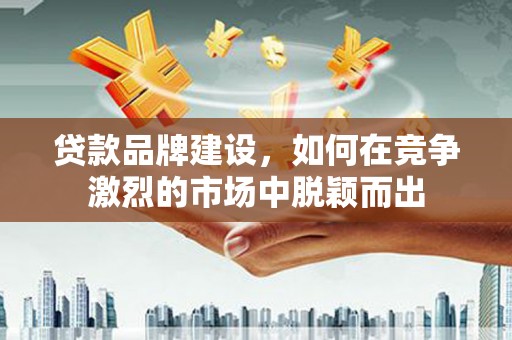 黔东南贷款品牌建设，如何在竞争激烈的市场中脱颖而出