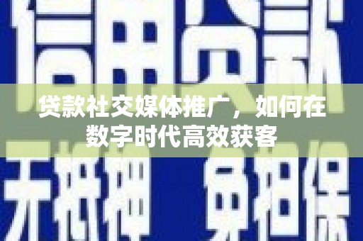 黔东南贷款社交媒体推广，如何在数字时代高效获客