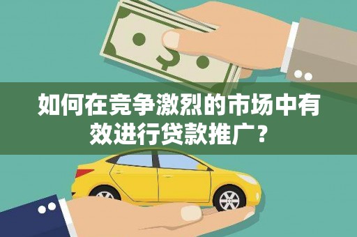黔东南如何在竞争激烈的市场中有效进行贷款推广？