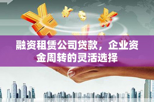 黔东南融资租赁公司贷款，企业资金周转的灵活选择