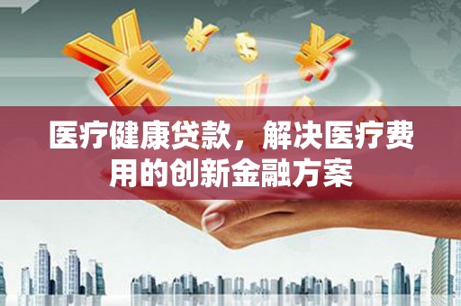黔东南医疗健康贷款，解决医疗费用的创新金融方案