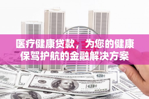 黔东南医疗健康贷款，为您的健康保驾护航的金融解决方案