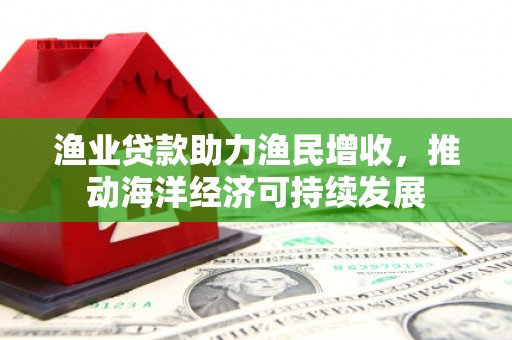 黔东南渔业贷款助力渔民增收，推动海洋经济可持续发展