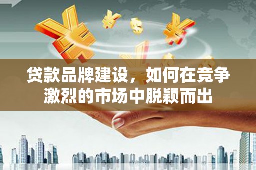 黔东南贷款品牌建设，如何在竞争激烈的市场中脱颖而出