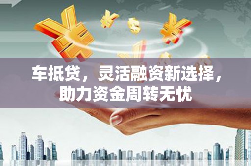 黔东南车抵贷，灵活融资新选择，助力资金周转无忧