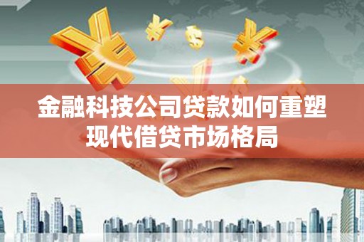 黔东南金融科技公司贷款如何重塑现代借贷市场格局