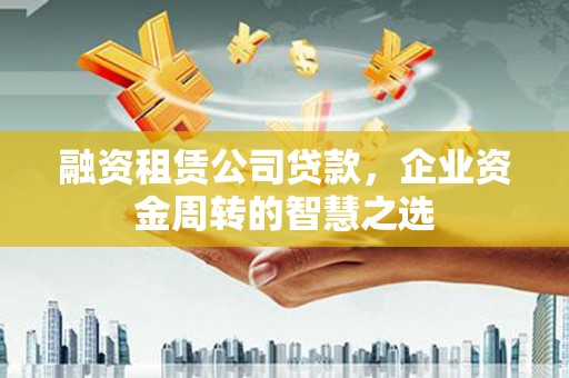 黔东南融资租赁公司贷款，企业资金周转的智慧之选