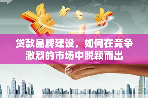 黔东南贷款品牌建设，如何在竞争激烈的市场中脱颖而出