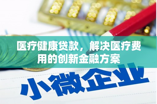 黔东南医疗健康贷款，解决医疗费用的创新金融方案