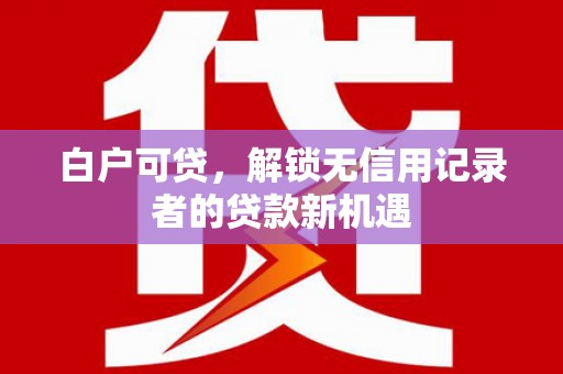 黔东南白户可贷，解锁无信用记录者的贷款新机遇