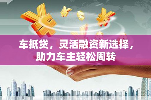 黔东南车抵贷，灵活融资新选择，助力车主轻松周转