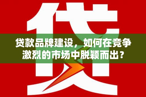 黔东南贷款品牌建设，如何在竞争激烈的市场中脱颖而出？