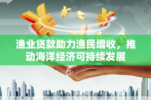 黔东南渔业贷款助力渔民增收，推动海洋经济可持续发展