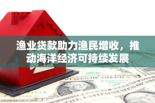 黔东南渔业贷款助力渔民增收，推动海洋经济可持续发展