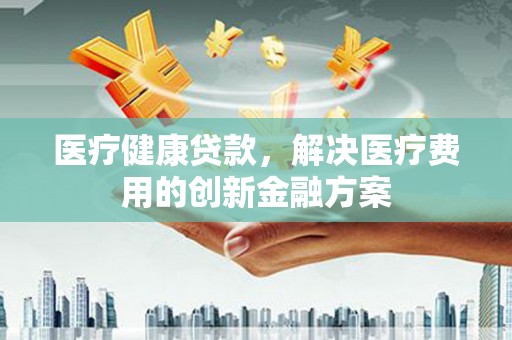 黔东南医疗健康贷款，解决医疗费用的创新金融方案